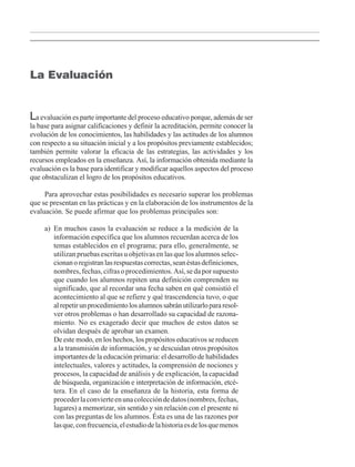 La evaluación es parte importante del proceso educativo porque, además de ser
la base para asignar calificaciones y definir la acreditación, permite conocer la
evolución de los conocimientos, las habilidades y las actitudes de los alumnos
con respecto a su situación inicial y a los propósitos previamente establecidos;
también permite valorar la eficacia de las estrategias, las actividades y los
recursos empleados en la enseñanza. Así, la información obtenida mediante la
evaluación es la base para identificar y modificar aquellos aspectos del proceso
que obstaculizan el logro de los propósitos educativos.
Para aprovechar estas posibilidades es necesario superar los problemas
que se presentan en las prácticas y en la elaboración de los instrumentos de la
evaluación. Se puede afirmar que los problemas principales son:
a) En muchos casos la evaluación se reduce a la medición de la
información específica que los alumnos recuerdan acerca de los
temas establecidos en el programa; para ello, generalmente, se
utilizan pruebas escritas u objetivas en las que los alumnos selec-
cionanoregistranlasrespuestascorrectas,seanéstasdefiniciones,
nombres,fechas,cifrasoprocedimientos.Así,sedaporsupuesto
que cuando los alumnos repiten una definición comprenden su
significado, que al recordar una fecha saben en qué consistió el
acontecimiento al que se refiere y qué trascendencia tuvo, o que
alrepetirunprocedimientolosalumnossabránutilizarlopararesol-
ver otros problemas o han desarrollado su capacidad de razona-
miento. No es exagerado decir que muchos de estos datos se
olvidan después de aprobar un examen.
a) De este modo, en los hechos, los propósitos educativos se reducen
a la transmisión de información, y se descuidan otros propósitos
importantes de la educación primaria: el desarrollo de habilidades
intelectuales, valores y actitudes, la comprensión de nociones y
procesos, la capacidad de análisis y de explicación, la capacidad
de búsqueda, organización e interpretación de información, etcé-
tera. En el caso de la enseñanza de la historia, esta forma de
procederlaconvierteenunacoleccióndedatos(nombres,fechas,
lugares) a memorizar, sin sentido y sin relación con el presente ni
con las preguntas de los alumnos. Ésta es una de las razones por
lasque,confrecuencia,elestudiodelahistoriaesdelosquemenos
La Evaluación
LPM/H/6/P-007-073.PM6.5 4/9/02, 11:42 AM61
 