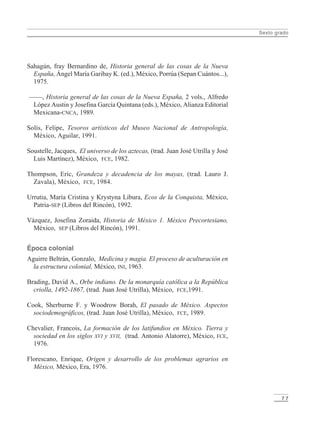 Sexto grado
7 7
Sahagún, fray Bernardino de, Historia general de las cosas de la Nueva
España, Ángel María Garibay K. (ed.), México, Porrúa (Sepan Cuántos...),
1975.
——, Historia general de las cosas de la Nueva España, 2 vols., Alfredo
López Austin y Josefina García Quintana (eds.), México, Alianza Editorial
Mexicana-CNCA, 1989.
Solís, Felipe, Tesoros artísticos del Museo Nacional de Antropología,
México, Aguilar, 1991.
Soustelle, Jacques, El universo de los aztecas, (trad. Juan José Utrilla y José
Luis Martínez), México, FCE, 1982.
Thompson, Eric, Grandeza y decadencia de los mayas, (trad. Lauro J.
Zavala), México, FCE, 1984.
Urrutia, María Cristina y Krystyna Libura, Ecos de la Conquista, México,
Patria-SEP (Libros del Rincón), 1992.
Vázquez, Josefina Zoraida, Historia de México 1. México Precortesiano,
México, SEP (Libros del Rincón), 1991.
Época colonial
Aguirre Beltrán, Gonzalo, Medicina y magia. El proceso de aculturación en
la estructura colonial, México, INI, 1963.
Brading, David A., Orbe indiano. De la monarquía católica a la República
criolla, 1492-1867, (trad. Juan José Utrilla), México, FCE,1991.
Cook, Sherburne F. y Woodrow Borah, El pasado de México. Aspectos
sociodemográficos, (trad. Juan José Utrilla), México, FCE, 1989.
Chevalier, Francois, La formación de los latifundios en México. Tierra y
sociedad en los siglos XVI y XVII, (trad. Antonio Alatorre), México, FCE,
1976.
Florescano, Enrique, Origen y desarrollo de los problemas agrarios en
México, México, Era, 1976.
LPM/H/6/P-075-088.PM6.5 4/9/02, 11:48 AM77
 