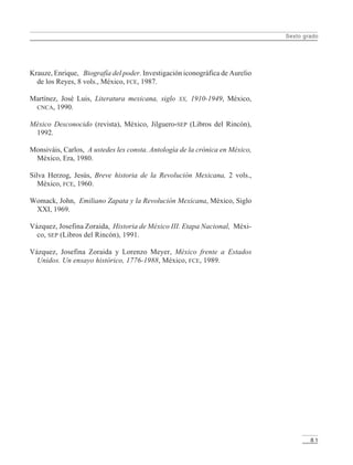 Sexto grado
8 1
Krauze, Enrique, Biografía del poder. Investigación iconográfica de Aurelio
de los Reyes, 8 vols., México, FCE, 1987.
Martínez, José Luis, Literatura mexicana, siglo XX, 1910-1949, México,
CNCA, 1990.
México Desconocido (revista), México, Jilguero-SEP (Libros del Rincón),
1992.
Monsiváis, Carlos, A ustedes les consta. Antología de la crónica en México,
México, Era, 1980.
Silva Herzog, Jesús, Breve historia de la Revolución Mexicana, 2 vols.,
México, FCE, 1960.
Womack, John, Emiliano Zapata y la Revolución Mexicana, México, Siglo
XXI, 1969.
Vázquez, Josefina Zoraida, Historia de México III. Etapa Nacional, Méxi-
co, SEP (Libros del Rincón), 1991.
Vázquez, Josefina Zoraida y Lorenzo Meyer, México frente a Estados
Unidos. Un ensayo histórico, 1776-1988, México, FCE, 1989.
LPM/H/6/P-075-088.PM6.5 4/9/02, 11:48 AM81
 