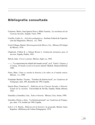 8 3
Carretero, Mario, Juan Ignacio Pozo y Mikel Asensio, La enseñanza de las
Ciencias Sociales, España, Visor, 1989.
Carrillo, Carlos A., Artículos pedagógicos, Instituto Federal de Capacita-
ción del Magisterio, México, SEP, 1964.
CosíoVillegas,Daniel, HistoriageneraldeMéxico,2ts., México,ElColegio
de México, 1976.
Chadwick, Clifton B. y Nelson Rivera I., Evaluación formativa para el
docente, España, Paidós, 1991.
Delval, Juan, Crecer y pensar, México, Siglo XXI, 1992.
——, “La representación infantil del mundo social”, en E. Turiel, I. Enesco, y
J. Linaza, El mundo social en la mente infantil, Madrid, Alianza Editorial,
1989.
Ferro, Marc, Cómo se enseña la historia a los niños en el mundo entero,
México, FCE, 1990.
Fernández Benítez, Vicente, “Estudios de historia local”, en Cuadernos de
Pedagogía, núm. 209, diciembre de 1992, España.
García Pérez, Francisco F., Didáctica de las Ciencias Sociales e Historia:
Estado de la cuestión, Universidad de Sevilla, España, Diada editores,
1991.
González y González, Luis, Todo es historia, México, Cal y Arena, 1989.
González, Gloria, y otros, “La historia personal”, en Cuadernos de Pedago-
gía, núm. 174, octubre de 1989, España.
Leif, J. y G. Rustin, Didáctica de la historia y la geografía, Buenos Aires,
Kapelusz (Biblioteca de Cultura Pedagógica), 1974.
Bibliografía consultada
LPM/H/6/P-075-088.PM6.5 4/9/02, 11:48 AM83
 