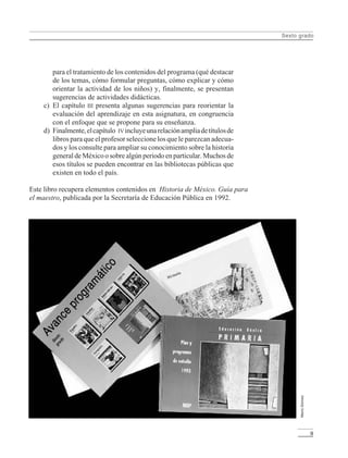 Sexto grado
9
para el tratamiento de los contenidos del programa (qué destacar
de los temas, cómo formular preguntas, cómo explicar y cómo
orientar la actividad de los niños) y, finalmente, se presentan
sugerencias de actividades didácticas.
c) El capítulo III presenta algunas sugerencias para reorientar la
evaluación del aprendizaje en esta asignatura, en congruencia
con el enfoque que se propone para su enseñanza.
d) Finalmente,elcapítulo IV incluyeunarelaciónampliadetítulosde
libros para que el profesor seleccione los que le parezcan adecua-
dos y los consulte para ampliar su conocimiento sobre la historia
general de México o sobre algún periodo en particular. Muchos de
esos títulos se pueden encontrar en las bibliotecas públicas que
existen en todo el país.
Este libro recupera elementos contenidos en Historia de México. Guía para
el maestro, publicada por la Secretaría de Educación Pública en 1992.
MarioGómez
LPM/H/6/P-007-073.PM6.5 4/9/02, 11:41 AM9
 