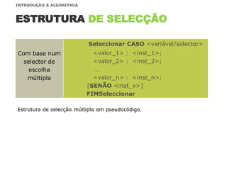 Com base num
selector de
escolha
múltipla
Seleccionar CASO <variável/selector>
<valor_1> : <inst_1>;
<valor_2> : <inst_2>;
…
<valor_n> : <inst_n>;
[SENÃO <inst_x>]
FIMSeleccionar
ESTRUTURA DE SELECÇÃO
Estrutura de selecção múltipla em pseudocódigo.
INTRODUÇÃO À ALGORITMIA
 