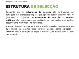 ESTRUTURA DE SELECÇÃO
Enquanto que as estruturas de decisão são controladas por
condições ou expressões lógicas que apenas podem assumir valor V
(verdade) ou F (Falso), as estruturas de selecção ou escolha
múltipla são controladas por variáveis ou expressões que podem
assumir uma multiplicidade de valores.
A expressão que controla uma estrutura de selecção, geralmente é do
tipo inteiro ou carácter. Essa variável funciona como selector –
determinando a selecção da acção a executar, de acordo com o valor
que assumir.
INTRODUÇÃO À ALGORITMIA
 