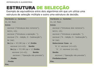 Variáveis op: Carácter;
n1, n2: Real;
Início
escrever (“Introduza dois números”);
ler(n1, n2);
escrever (“Introduza a operação: ”);
escrever (“A – Adição; S - Subtracção”);
ler (op);
Seleccionar Caso op
„A‟, „a‟: escrever (n1+n2);
´S´, „s‟: escrever (n1-n2);
Senão
escrever ( “Operação não prevista”)
FimSeleccionar
Fim.
Exemplo de equivalência entre dois algoritmos em que um utiliza uma
estrutura de selecção múltipla e outro uma estrutura de decisão.
ESTRUTURA DE SELECÇÃO
Variáveis op: Carácter;
n1, n2: Real;
Início
escrever (“Introduza dois números”);
ler(n1, n2);
escrever (“Introduza a operação: ”);
escrever (“A – Adição; S - Subtracção”);
ler (op);
Se (op = „A‟) OR (op = „a‟) Então
escrever (n1+n2); Senão
Se (op = „S‟) OR (op = „s‟) Então
escrever (n1-n2); Senão
escrever ( “Operação não prevista”);
FimSe
FimSe
Fim.
INTRODUÇÃO À ALGORITMIA
 