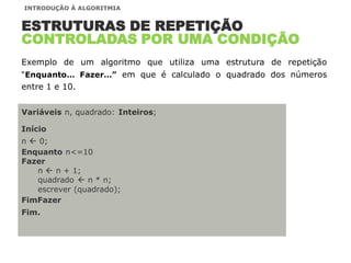 Variáveis n, quadrado: Inteiros;
Início
n  0;
Enquanto n<=10
Fazer
n  n + 1;
quadrado  n * n;
escrever (quadrado);
FimFazer
Fim.
ESTRUTURAS DE REPETIÇÃO
CONTROLADAS POR UMA CONDIÇÃO
Exemplo de um algoritmo que utiliza uma estrutura de repetição
“Enquanto… Fazer…” em que é calculado o quadrado dos números
entre 1 e 10.
INTRODUÇÃO À ALGORITMIA
 