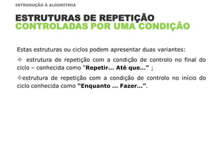 Estas estruturas ou ciclos podem apresentar duas variantes:
 estrutura de repetição com a condição de controlo no final do
ciclo – conhecida como “Repetir… Até que…” ;
estrutura de repetição com a condição de controlo no início do
ciclo conhecida como “Enquanto … Fazer…”.
ESTRUTURAS DE REPETIÇÃO
CONTROLADAS POR UMA CONDIÇÃO
INTRODUÇÃO À ALGORITMIA
 