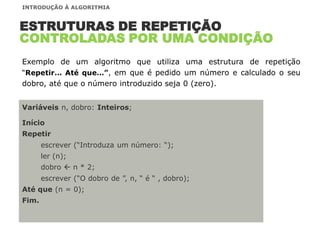Variáveis n, dobro: Inteiros;
Início
Repetir
escrever (“Introduza um número: “);
ler (n);
dobro  n * 2;
escrever (“O dobro de ”, n, “ é “ , dobro);
Até que (n = 0);
Fim.
ESTRUTURAS DE REPETIÇÃO
CONTROLADAS POR UMA CONDIÇÃO
Exemplo de um algoritmo que utiliza uma estrutura de repetição
“Repetir… Até que…”, em que é pedido um número e calculado o seu
dobro, até que o número introduzido seja 0 (zero).
INTRODUÇÃO À ALGORITMIA
 