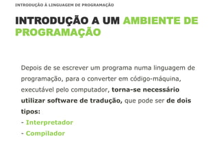 Depois de se escrever um programa numa linguagem de
programação, para o converter em código-máquina,
executável pelo computador, torna-se necessário
utilizar software de tradução, que pode ser de dois
tipos:
- Interpretador
- Compilador
INTRODUÇÃO A UM AMBIENTE DE
PROGRAMAÇÃO
INTRODUÇÃO À LINGUAGEM DE PROGRAMAÇÃO
 