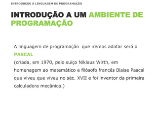 A linguagem de programação que iremos adotar será o
PASCAL
(criada, em 1970, pelo suiço Niklaus Wirth, em
homenagem ao matemático e filósofo francês Blaise Pascal
que viveu que viveu no séc. XVII e foi inventor da primeira
calculadora mecânica.)
INTRODUÇÃO A UM AMBIENTE DE
PROGRAMAÇÃO
INTRODUÇÃO À LINGUAGEM DE PROGRAMAÇÃO
 