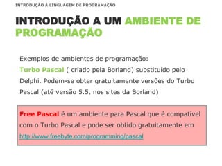 Exemplos de ambientes de programação:
Turbo Pascal ( criado pela Borland) substituído pelo
Delphi. Podem-se obter gratuitamente versões do Turbo
Pascal (até versão 5.5, nos sites da Borland)
Free Pascal é um ambiente para Pascal que é compatível
com o Turbo Pascal e pode ser obtido gratuitamente em
http://www.freebyte.com/programming/pascal
INTRODUÇÃO A UM AMBIENTE DE
PROGRAMAÇÃO
INTRODUÇÃO À LINGUAGEM DE PROGRAMAÇÃO
 