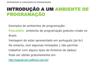 Exemplos de ambientes de programação:
PascalZim ambiente de programação gratuito criado no
Brasil.
Vantagem de estar apresentado em português (pt-br)
No entanto, tem algumas limitações ( não permite
trabalhar com alguns tipos de ficheiros de dados)
Pode ser obtido gratuitamente em
http://pascal-zim.softonic.com.br/
INTRODUÇÃO A UM AMBIENTE DE
PROGRAMAÇÃO
INTRODUÇÃO À LINGUAGEM DE PROGRAMAÇÃO
 