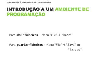 Para abrir ficheiros – Menu “File”  “Open”;
Para guardar ficheiros – Menu “File”  “Save” ou
“Save as”;
INTRODUÇÃO A UM AMBIENTE DE
PROGRAMAÇÃO
INTRODUÇÃO À LINGUAGEM DE PROGRAMAÇÃO
 