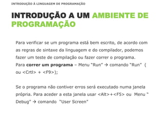 Para verificar se um programa está bem escrito, de acordo com
as regras de sintaxe da linguagem e do compilador, podemos
fazer um teste de compilação ou fazer correr o programa.
Para correr um programa – Menu “Run”  comando “Run” (
ou <Crtl> + <F9>);
Se o programa não contiver erros será executado numa janela
própria. Para aceder a esta janela usar <Alt>+<F5> ou Menu “
Debug”  comando “User Screen”
INTRODUÇÃO A UM AMBIENTE DE
PROGRAMAÇÃO
INTRODUÇÃO À LINGUAGEM DE PROGRAMAÇÃO
 