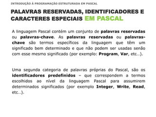 INTRODUÇÃO À PROGRAMAÇÃO ESTRUTURADA EM PASCAL
A linguagem Pascal contém um conjunto de palavras reservadas
ou palavras-chave. As palavras reservadas ou palavras-
chave são termos específicos da linguagem que têm um
significado bem determinado e que não podem ser usadas senão
com esse mesmo significado (por exemplo: Program, Var, etc…).
Uma segunda categoria de palavras próprias do Pascal, são os
identificadores predefinidos – que correspondem a termos
escolhidos ao nível da linguagem Pascal para assumirem
determinados significados (por exemplo Integer, Write, Read,
etc…).
PALAVRAS RESERVADAS, IDENTIFICADORES E
CARACTERES ESPECIAIS EM PASCAL
 