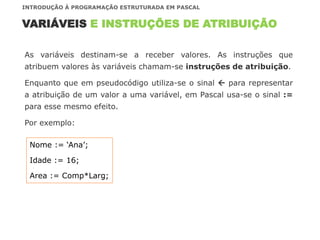 As variáveis destinam-se a receber valores. As instruções que
atribuem valores às variáveis chamam-se instruções de atribuição.
Enquanto que em pseudocódigo utiliza-se o sinal  para representar
a atribuição de um valor a uma variável, em Pascal usa-se o sinal :=
para esse mesmo efeito.
Por exemplo:
VARIÁVEIS E INSTRUÇÕES DE ATRIBUIÇÃO
INTRODUÇÃO À PROGRAMAÇÃO ESTRUTURADA EM PASCAL
Nome := ‘Ana’;
Idade := 16;
Area := Comp*Larg;
 