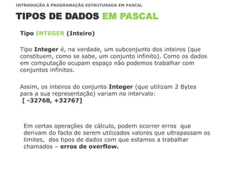 TIPOS DE DADOS EM PASCAL
INTRODUÇÃO À PROGRAMAÇÃO ESTRUTURADA EM PASCAL
Tipo Integer é, na verdade, um subconjunto dos inteiros (que
constituem, como se sabe, um conjunto infinito). Como os dados
em computação ocupam espaço não podemos trabalhar com
conjuntos infinitos.
Tipo INTEGER (Inteiro)
Assim, os inteiros do conjunto Integer (que utilizam 2 Bytes
para a sua representação) variam no intervalo:
[ -32768, +32767]
Em certas operações de cálculo, podem ocorrer erros que
derivam do facto de serem utilizados valores que ultrapassam os
limites, dos tipos de dados com que estamos a trabalhar
chamados – erros de overflow.
 