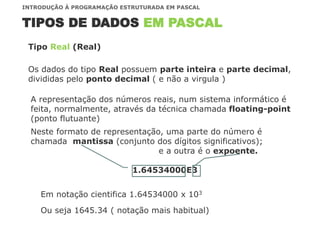 TIPOS DE DADOS EM PASCAL
INTRODUÇÃO À PROGRAMAÇÃO ESTRUTURADA EM PASCAL
Os dados do tipo Real possuem parte inteira e parte decimal,
divididas pelo ponto decimal ( e não a virgula )
Tipo Real (Real)
A representação dos números reais, num sistema informático é
feita, normalmente, através da técnica chamada floating-point
(ponto flutuante)
Neste formato de representação, uma parte do número é
chamada mantissa (conjunto dos dígitos significativos);
e a outra é o expoente.
1.64534000E3
Em notação cientifica 1.64534000 x 103
Ou seja 1645.34 ( notação mais habitual)
 