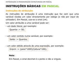 Instruções de atribuição
As instruções de atribuição é uma instrução que faz com que uma
variável receba um valor directamente por código (e não por input do
utilizador). Em Pascal, usa-se o sinal (:=).
Um valor atribuído a uma variável pode ser:
- um dado literal, por exemplo:
- um valor contido numa variável, por exemplo:
- um valor obtido através de uma expressão, por exemplo:
INSTRUÇÕES BÁSICAS EM PASCAL
INTRODUÇÃO À PROGRAMAÇÃO ESTRUTURADA EM PASCAL
Quantia := 50;
Saldo := Quantia;
Grpcm := (peso*1000)/(altura*100);
Nota:
Em Pascal, o sinal decimal é o ponto e não a virgula.
 