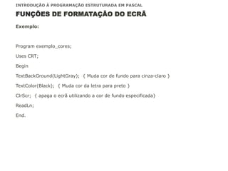 FUNÇÕES DE FORMATAÇÃO DO ECRÃ
Exemplo:
Program exemplo_cores;
Uses CRT;
Begin
TextBackGround(LightGray); { Muda cor de fundo para cinza-claro }
TextColor(Black); { Muda cor da letra para preto }
ClrScr; { apaga o ecrã utilizando a cor de fundo especificada}
ReadLn;
End.
INTRODUÇÃO À PROGRAMAÇÃO ESTRUTURADA EM PASCAL
 