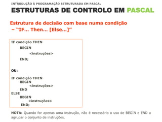 ESTRUTURAS DE CONTROLO EM PASCAL
INTRODUÇÃO À PROGRAMAÇÃO ESTRUTURADA EM PASCAL
NOTA: Quando for apenas uma instrução, não é necessário o uso de BEGIN e END a
agrupar o conjunto de instruções.
Estrutura de decisão com base numa condição
– “IF… Then… [Else…]”
IF condição THEN
BEGIN
<instruções>
END;
OU:
IF condição THEN
BEGIN
<instruções>
END
ELSE
BEGIN
<instruções>
END;
 