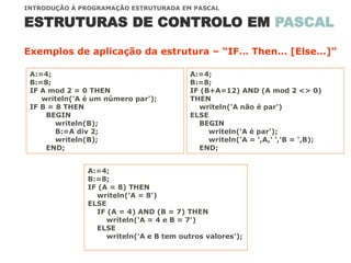 ESTRUTURAS DE CONTROLO EM PASCAL
INTRODUÇÃO À PROGRAMAÇÃO ESTRUTURADA EM PASCAL
Exemplos de aplicação da estrutura – “IF… Then… [Else…]”
A:=4;
B:=8;
IF A mod 2 = 0 THEN
writeln('A é um número par');
IF B = 8 THEN
BEGIN
writeln(B);
B:=A div 2;
writeln(B);
END;
A:=4;
B:=8;
IF (B+A=12) AND (A mod 2 <> 0)
THEN
writeln('A não é par')
ELSE
BEGIN
writeln('A é par');
writeln('A = ',A,' ','B = ',B);
END;
A:=4;
B:=8;
IF (A = 8) THEN
writeln('A = 8')
ELSE
IF (A = 4) AND (B = 7) THEN
writeln('A = 4 e B = 7')
ELSE
writeln('A e B tem outros valores');
 