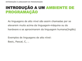 As linguagens de alto nível são assim chamadas por se
elevarem muito acima da linguagem-máquina ou do
hardware e se aproximarem da linguagem humana(Inglês)
Exemplos de linguagens de alto nível:
Basic, Pascal, C, …
INTRODUÇÃO A UM AMBIENTE DE
PROGRAMAÇÃO
INTRODUÇÃO À LINGUAGEM DE PROGRAMAÇÃO
 