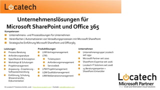 Leistungen
Prozess-Beratung
Anforderungsanalyse
Spezifikation & Konzeption
Workshops & Schulungen
Projektmanagement
Anpassung – Erweiterung -
Softwareentwicklung
Einführung, Schulung,
Wissenstransfer,
Dokumentation
Produktlösungen
LVMVertragsmanagement
LTRS
Ticketsystem
Anforderungsmanagement
Servicedesk
LPM Projektmanagement
LQM Qualitätsmanagement
LRM Reklamationsmanagement
Unternehmen
Unternehmensgruppe Locatech
seit 1992
Microsoft Partner seit 2000
SharePoint-Expertise seit 2006
Locatech IT Solutions seit 2008
15 Beratungsexperten +
SharePoint-Entwickler
Kompetenzen
Unternehmens- und Prozesslösungen für Unternehmen
Vereinfachen / Automatisieren vonVerwaltungsprozessen mit Microsoft SharePoint
Strategische Einführung Microsoft SharePoint und Office365
Unternehmenslösungen für
Microsoft SharePoint und Office 365
© Locatech IT Solutions GmbH, 2016 – http://www.locatech.com – Kontakt: sales@locatech.com
 