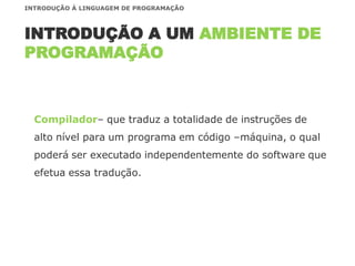 Compilador– que traduz a totalidade de instruções de
alto nível para um programa em código –máquina, o qual
poderá ser executado independentemente do software que
efetua essa tradução.
INTRODUÇÃO A UM AMBIENTE DE
PROGRAMAÇÃO
INTRODUÇÃO À LINGUAGEM DE PROGRAMAÇÃO
 