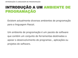Existem actualmente diversos ambientes de programação
para a linguagem Pascal.
Um ambiente de programação é um pacote de software
que contém um conjunto de ferramentas destinadas a
apoiar o desenvolvimento de programas , aplicações ou
projetos de software.
INTRODUÇÃO A UM AMBIENTE DE
PROGRAMAÇÃO
INTRODUÇÃO À LINGUAGEM DE PROGRAMAÇÃO
 