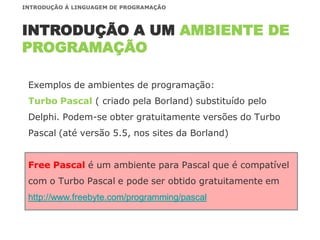 Exemplos de ambientes de programação:
Turbo Pascal ( criado pela Borland) substituído pelo
Delphi. Podem-se obter gratuitamente versões do Turbo
Pascal (até versão 5.5, nos sites da Borland)
Free Pascal é um ambiente para Pascal que é compatível
com o Turbo Pascal e pode ser obtido gratuitamente em
http://www.freebyte.com/programming/pascal
INTRODUÇÃO A UM AMBIENTE DE
PROGRAMAÇÃO
INTRODUÇÃO À LINGUAGEM DE PROGRAMAÇÃO
 