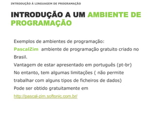 Exemplos de ambientes de programação:
PascalZim ambiente de programação gratuito criado no
Brasil.
Vantagem de estar apresentado em português (pt-br)
No entanto, tem algumas limitações ( não permite
trabalhar com alguns tipos de ficheiros de dados)
Pode ser obtido gratuitamente em
http://pascal-zim.softonic.com.br/
INTRODUÇÃO A UM AMBIENTE DE
PROGRAMAÇÃO
INTRODUÇÃO À LINGUAGEM DE PROGRAMAÇÃO
 
