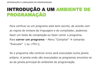 Para verificar se um programa está bem escrito, de acordo com
as regras de sintaxe da linguagem e do compilador, podemos
fazer um teste de compilação ou fazer correr o programa.
Para correr um programa – Menu “Compilar”  comando
“Executar” ( ou <F9>);
Se o programa não contiver erros será executado numa janela
própria. A janela onde são executados os programas encontra-se
ao da janela principal do ambiente de programação.
INTRODUÇÃO A UM AMBIENTE DE
PROGRAMAÇÃO
INTRODUÇÃO À LINGUAGEM DE PROGRAMAÇÃO
 