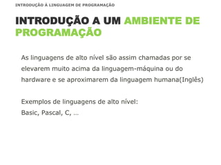 As linguagens de alto nível são assim chamadas por se
elevarem muito acima da linguagem-máquina ou do
hardware e se aproximarem da linguagem humana(Inglês)
Exemplos de linguagens de alto nível:
Basic, Pascal, C, …
INTRODUÇÃO A UM AMBIENTE DE
PROGRAMAÇÃO
INTRODUÇÃO À LINGUAGEM DE PROGRAMAÇÃO
 
