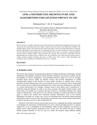 International Journal of Network Security & Its Applications (IJNSA), Vol.4, No.2, March 2012
DOI : 10.5121/ijnsa.2012.4210 135
LPM: A DISTRIBUTED ARCHITECTURE AND
ALOGORITHMS FOR LOCATION PRIVACY IN LBS
Muhamed Ilyas1,*
, Dr. R. Vijayakumar2
1
Research Scholar, School of Computer Science, Mahatma Gandhi University
Kottayam, Kerala, India
Muhamed.ilyas@gmail.com
2
School of Computer Science, Mahatma Gandhi University
Kottayam, Kerala, India
Kiran2k@bsnl.in
ABSTRACT
Recent advances in mobile communication and development of sophisticated equipments lead to the wide
spread use of Location Based Services (LBS). A major concern for large-scale deployment of LBSs is the
potential abuse of their client location data, which may imply sensitive personal information. Protecting
location information of the mobile user is challenging because a location itself may reveal user identity.
Several schemes have been proposed for location cloaking. In our paper, we propose a generic Enhanced
Location Privacy Model (LPM), which describes the concept, the architecture, algorithms and the
functionalities for location privacy in LBS. As per the architecture, the system ensures location privacy,
without trusting anybody including the peers or LBS servers. The system is fully distributed and
evaluation shows its efficiency and high level of privacy with QoS.
KEYWORDS
Location privacy, Location Based Services, Location Cloaking, Distributed Query Processing
1. INTRODUCTION
The last decade showed an accelerated development of mobile and Internet technologies. Internet
technology with globally connected mobile networks introduces new business models and the
development of service architecture. Location-Based Services (LBS) are such an example.
Location based services (LBS) are Internet services that provide information or enable
communication based on the location of users and/or resources at specific times. Service
providers envision offering many new services based on a user’s location as well as augmenting
many existing services with location information [3]. At the same time, LBSs poses a new threat,
i.e., privacy preservation. For example, someone wants to have dinner and is searching for a
restaurant using the Internet. In order to get more accurate and useful research results, more
terms such as the mobile user’s location, the type of food, etc. should be included in his search
criteria. Unfortunately, if the queries are not securely managed, it could be possible for a third
party to retrieve the mobile user’s personal sensitive information such as his location
information, his habit, etc. In this case, even if an individual does not directly release personal
information to the service provider, this provider may become aware of the sensitive information
if it has to provide a service to such an individual [4].
Research in the field of privacy preservation in pervasive computing has mainly concentrated
on techniques for anonymous communication [1], access control and obfuscation [6, 7], dummy
requests [5], or on a combination of such techniques. Many of these techniques are based on a
central server called Location anonymizer (LA). In this case, the mobile user has to submit
his/her location identifier to the LA, and LA cloaks the location using different models
 