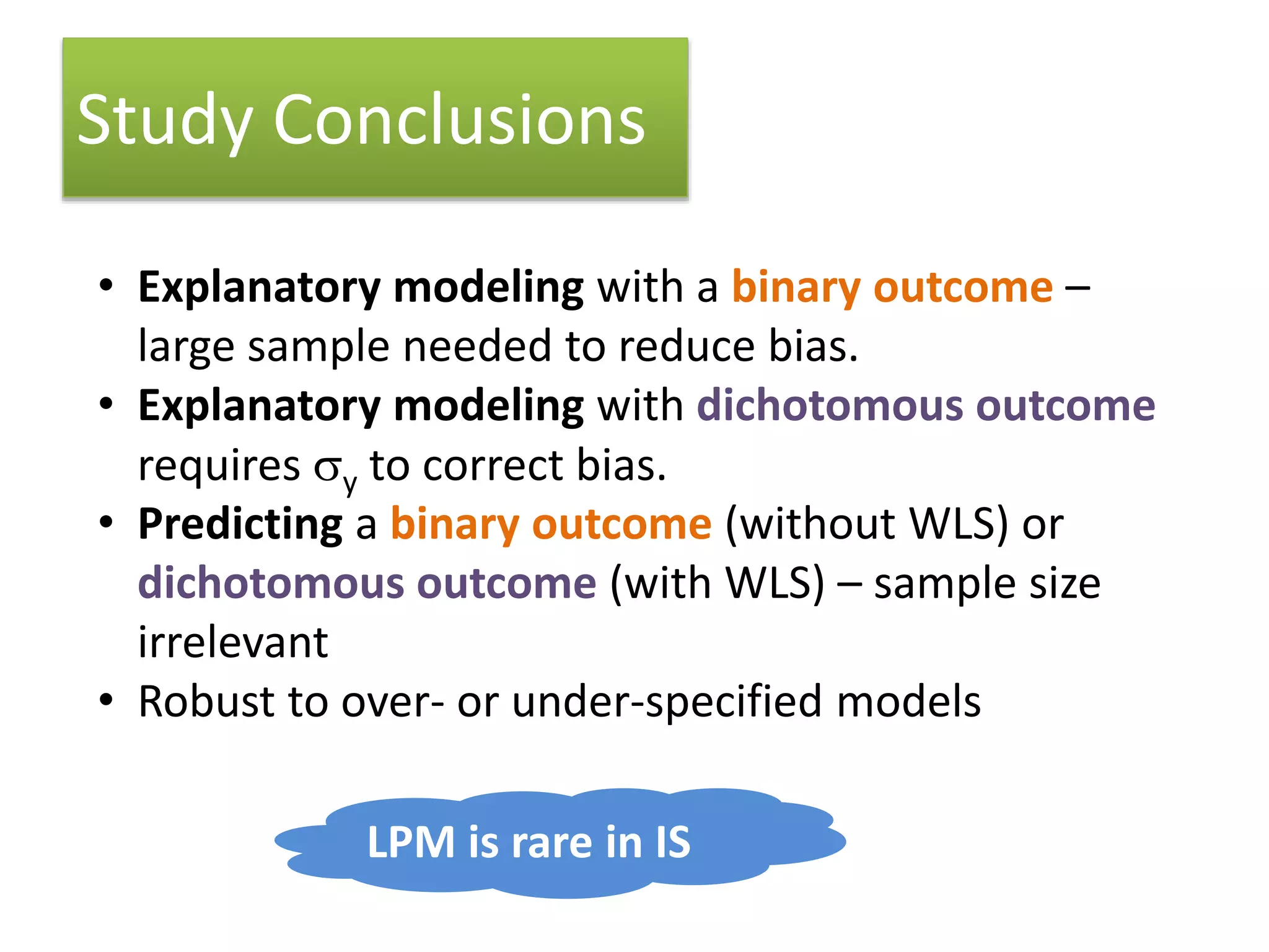 Study Conclusions
• Explanatory modeling with a binary outcome –
large sample needed to reduce bias.
• Explanatory modeling with dichotomous outcome
requires sy to correct bias.
• Predicting a binary outcome (without WLS) or
dichotomous outcome (with WLS) – sample size
irrelevant
• Robust to over- or under-specified models
LPM is rare in IS
 