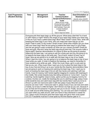 lpmanipulatives3-140603110808-phpapp01.docx
Revised 01/11/11
Task Progression
(Student Activity)
Time Management
Arrangement
.
Teacher
Communication
Script & Performance
Cues
(Write out your script,
introducing tasks, getting
equipment, transitioning
from activities. Cues and
example feedback
statements)
Type in large box below
Goal Orientation or
Assessment
(Identify where NASPE
Standards are addressed)
Everyone pick their bean bags up off the ground. What does it feel like? Is it hard
or soft? Heavy or light? What is the shape of your bean bag? Raise your bean bag
in the air if you have a yellow bean bag? Blue? Red? Green? Good. Now, while still
keeping the bean bag in your hand, who can make their bean bag go up and
down? Side to side? In big circles? Small circles? What other shapes can you draw
with your bean bag? Now we are going to pretend the bean bag is a roll of tape,
and we are going to wrap ourselves up! Now can you unwrap yourself? Great job
boys and girls. Now let’s wrap the bean bag around each leg. Can anyone make a
figure eight? (teacher demonstration of a figure 8) Now we are going to practice
balancing the bean bag. I am going to yell out a body part and you are going to try
to balance the bean bag on the body part. Top of hand, bottom of hand, top of
head. Now we are going to try to walk with the bean bag on top of our heads.
When I start the music, you are going to try to balance the bean bag on top of your
head while you walk. In order to balance the beanbag, we need to remember to
have airplane arms while we walk. When the music stops, get to a poly spot as
fast as you can. (Play music) Now I want you to try to place the bean bag on the
top of your foot and bring it up to your hands like this (teacher demonstration) Now
we are going to work on tossing and catching the bean bag. First, I want you to
work on tossing the bean bag in the air with two hands and catching it with two
hands. Cues for tossing: both hands together begging for cookies with beanbag in
the middle, flick wrists towards body like telling someone to “come here”. Cues for
catching: hands together close to body, palms up like you’re begging mommy for
cookies, thumbs out, cradle the beanbag like you’re catching an egg. (plays music
while students toss and catch bean bag with two hands) Now I want you to try to
throw it up with one hand and catch it with two (plays music) Now let’s see if
anyone can toss it with 1 hand and catch it. (plays music) If you can toss and catch
it easily, try to toss it a little bit higher. Don’t throw it as high as you can, because if
you do that and hit someone I’m going to ask you to sit out. Finally, we are going to
try to walk around while tossing and catching. You can toss and catch it however
you want while you walk around. (with one hand or two) whichever is easier for
you. (plays music) Everyone grab their bean bags and get to their circle spots!
5,4,3,2,1! (students must be in circle spots by the time teacher gets to 1)
 
