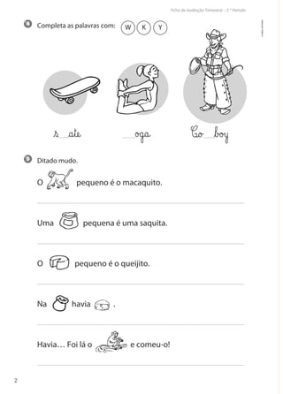 Ficha de Avaliação Trimestral – 2.º Período
2
©AREALEDITORES
Completa as palavras com:
Ditado mudo.
O pequeno é o macaquito.
Uma pequena é uma saquita.
O pequeno é o queijito.
Na havia .
Havia… Foi lá o e comeu-o!
5
4
W K Y
C@o£ ﬂb£o£yo£g@a@€s §a€tæe@
 