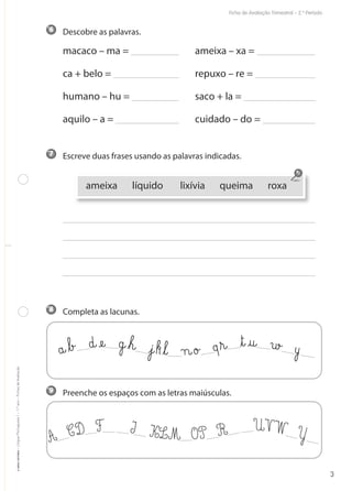 Descobre as palavras.
macaco – ma = ameixa – xa =
ca + belo = repuxo – re =
humano – hu = saco + la =
aquilo – a = cuidado – do =
Escreve duas frases usando as palavras indicadas.
Completa as lacunas.
Preenche os espaços com as letras maiúsculas.9
8
7
6
Ficha de Avaliação Trimestral – 2.º Período
©AREALEDITORES–LínguaPortuguesa1–1.ºano–FichasdeAvaliação
3
a@ﬂb£ d@æe@ g@ﬂh@ €j@kﬂl@ n@o£ qﬂr@ ﬂt@@u@ w£ y
A CD F I KLM OP R UVW Y
ameixa líquido lixívia queima roxa
 