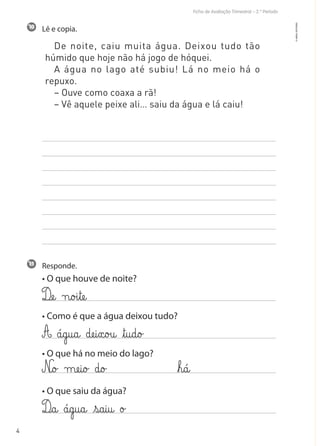Ficha de Avaliação Trimestral – 2.º Período
4
Lê e copia.
De noite, caiu muita água. Deixou tudo tão
húmido que hoje não há jogo de hóquei.
A água no lago até subiu! Lá no meio há o
repuxo.
– Ouve como coaxa a rã!
– Vê aquele peixe ali… saiu da água e lá caiu!
Responde.
• O que houve de noite?
• Como é que a água deixou tudo?
• O que há no meio do lago?
• O que saiu da água?
11
10
©AREALEDITORES
Dæe@ n@o£i€tæe@
A á@g@u@a@ dæe@i€x@o£u@ ﬂt@u@d@o£
N@o£ mæe@i@o£ d@o£
D@a@ á@g@u@a@ €ß@a@i@u@ o£
ﬂh@á@
 