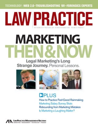 TECHNOLOGY: WEB 2.0 •TROUBLESHOOTING 101• FORENSICS EXPERTS




                   THE BUSINESS OF PRACTICING LAW OCTOBER/NOVEMBER 2005 VOLUME 31 NUMBER 7




      MARKETING
THEN&NOW    Legal Marketing’s Long
       Strange Journey. Personal Lessons.




                                PLUS                                                                   Noland Hamerly. 
                                                                                              Our lawyers really know agriculture.
                                                                                           For 75 years our attorneys have handled every legal issue facing the
                                                                                      agriculture industry. If agriculture is your business we should be your law firm.
                                                                                                    Noland Hamerly and Agriculture. Together we grow.




                          How to Practice Feel-Good Rainmaking
                          Marketing Salary Survey Stats
                          Rebounding from Marketing Mistakes
                          Is Marketing a Laughing Matter?
 