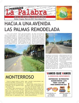 La PalabraMARZO 2015
La Palabra
PERIODICO
Con la fuerza del interior
Rocha. Uruguay, Marzo de 2015 Nueva Epoca No.1
HACIA A UNA AVENIDA
LAS PALMAS REMODELADA
Corría el año 1973.Dos
veces a la semana salíamos y
volvíamos desde Castillos, ya
que cursábamos el 6o año en el
Liceo de Rocha. La Onda rugía
sus motores cuando enfilaba
hacia la salida. Atravesábamos
la via del tren, el batallón y en
un tris …estábamos en la ruta.
Veinte y algo de años después,
todo estaba igual cuando nos
tocó el honor de trabajar en la
Intendencia. La avenida de Las
Palmeras no había cambiado en
nada, con las casas por debajo
del pavimentado, con la” luz
amarilla” prendida ante cual-
quier desborde de la Cañada
del Ejido, con la Escuela Aire
Libre allí, de testigo. Y hoy
veinte años más, en la zona to-
davía está todo tal cual, con la
excepción de que la Onda no
está mas y que los omnibuses
de línea ya no circulan mas por
allí .No ha habido interés co-
munal en darle un tratamiento
MONTERROSO
Frente al espacio donde se realiza
el Festival del Mate, encontramos al-
gunas anomalías que la Comuna debe-
rá abordar y que no significan eroga-
ción significativa.
En primer lugar encontramos una
boca de tormenta sin la correspon-
diente tapa, lo que permite que mas
allá de que la calle está hormigonada,
igualmente el polvo proveniente de
diversas lados va ingresando al des-
ague, trayendo inconvenientes mas
acá o mas allá.-
Del otro lado, estamos frente a un
itio baldío, sobre el cual podemos in-
dicar que está bastante limpio, pero
lo que deja que desear y mucho es el
pastizal existente sobre la vereda.-Sin
dudas que acá, la Intendencia deberá
aplicar la normativa existente y que en
pocos días el aspecto de esta esquina
cambie sustancialmente.-
especialísimo a esta zona de la
ciudad capital, que ha perdido
movimiento, pero sigue sien-
do trascendente. Desemboca
en ella la Avenida Brasil, una
doble vía realizada por Adauto
Puñales y finalizada por Ar-
tigas Barrios, que constituye
una especie de desahogo para
la de las palmeras, pero de co-
municación con un barrio tras-
cendente que culmina con la
salida a Lascano por ruta 15.La
Avenida Brasil como la vemos
en la fotografía tiene mucho
para prolijarse, enjardinar los
canteros, una iluminación acor-
de a una avenida.
En un momento en que apa-
recen los candidatos al sillón
comunal, les proponemos lle-
var adelante esta obra que sin
duda aggiornaría a la ciudad de
Rocha.
AVDA RIVERA S.N. DIONISIO ORIBE S.N
CASTILLOS ROCHA
TEL 44758372 44723699
VAMOS QUE VAMOS
DISTRIBUCION DE PRODUCTOS
QUAKER-TWISTOS -LAYS
TODDY - OLD TIME
VINOS GENERACION 2001
AL SERVICIO DEL DEPARTAMENTO
 