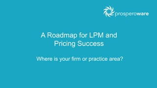 A Roadmap for LPM and 
Pricing Success 
Where is your firm or practice area? 
 