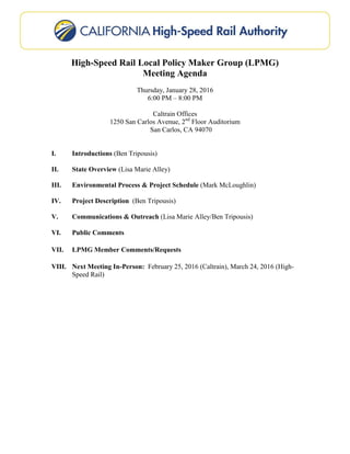 High-Speed Rail Local Policy Maker Group (LPMG)
Meeting Agenda
Thursday, January 28, 2016
6:00 PM – 8:00 PM
Caltrain Offices
1250 San Carlos Avenue, 2nd
Floor Auditorium
San Carlos, CA 94070
I. Introductions (Ben Tripousis)
II. State Overview (Lisa Marie Alley)
III. Environmental Process & Project Schedule (Mark McLoughlin)
IV. Project Description (Ben Tripousis)
V. Communications & Outreach (Lisa Marie Alley/Ben Tripousis)
VI. Public Comments
VII. LPMG Member Comments/Requests
VIII. Next Meeting In-Person: February 25, 2016 (Caltrain), March 24, 2016 (High-
Speed Rail)
 