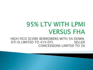 95% LTV WITH LPMI VERSUS FHA HIGH FICO SCORE BORROWERS WITH 5% DOWN. DTI IS LIMITED TO 41% DTI.                    SELLER CONCESSIONS LIMITED TO 3% 