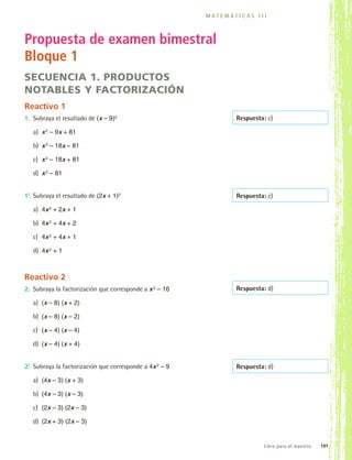 m a t e m á t i cas III



         Propuesta de examen bimestral
         Bloque 1
         secuencia 1. Productos
         notables y factorización
         Reactivo 1
         1.	 Subraya el resultado de (x – 9)2                                  Respuesta: c)

             a)	 x 2 – 9x + 81

             b)	 x 2 – 18x – 81

             c)	 x 2 – 18x + 81

             d)	 x 2 – 81


         1’.	 Subraya el resultado de (2x + 1)2                                Respuesta: c)

             a)	 4x 2 + 2x + 1

             b)	 4x 2 + 4x + 2

             c)	 4x 2 + 4x + 1

             d)	 4x 2 + 1



         Reactivo 2
         2.	 Subraya la factorización que corresponde a x 2 – 16               Respuesta: d)

             a)	 (x – 8) (x + 2)

             b)	 (x – 8) (x – 2)

             c)	 (x – 4) (x – 4)

             d)	 (x – 4) (x + 4)


         2’.	 Subraya la factorización que corresponde a 4x 2 – 9              Respuesta: d)

             a)	 (4x – 3) (x + 3)

             b)	 (4x – 3) (x – 3)

             c)	 (2x – 3) (2x – 3)

             d)	 (2x + 3) (2x – 3)


                                                                                          L i b r o p a ra el maestro     191



MAT3 B2 SEVAL maesto.indd 191                                                                                           6/20/08 5:40:12 PM
 