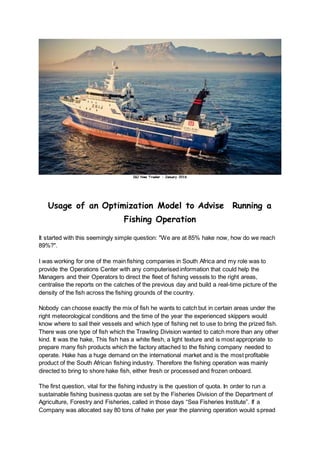 I&J New Trawler – January 2016
Usage of an Optimization Model to Advise Running a
Fishing Operation
It started with this seemingly simple question: "We are at 85% hake now, how do we reach
89%?".
I was working for one of the main fishing companies in South Africa and my role was to
provide the Operations Center with any computerised information that could help the
Managers and their Operators to direct the fleet of fishing vessels to the right areas,
centralise the reports on the catches of the previous day and build a real-time picture of the
density of the fish across the fishing grounds of the country.
Nobody can choose exactly the mix of fish he wants to catch but in certain areas under the
right meteorological conditions and the time of the year the experienced skippers would
know where to sail their vessels and which type of fishing net to use to bring the prized fish.
There was one type of fish which the Trawling Division wanted to catch more than any other
kind. It was the hake, This fish has a white flesh, a light texture and is most appropriate to
prepare many fish products which the factory attached to the fishing company needed to
operate. Hake has a huge demand on the international market and is the most profitable
product of the South African fishing industry. Therefore the fishing operation was mainly
directed to bring to shore hake fish, either fresh or processed and frozen onboard.
The first question, vital for the fishing industry is the question of quota. In order to run a
sustainable fishing business quotas are set by the Fisheries Division of the Department of
Agriculture, Forestry and Fisheries, called in those days “Sea Fisheries Institute”. If a
Company was allocated say 80 tons of hake per year the planning operation would spread
 