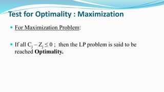 Test for Optimality : Maximization
 For Maximization Problem:
 If all Cj – Zj ≤ 0 ; then the LP problem is said to be
reached Optimality.
 