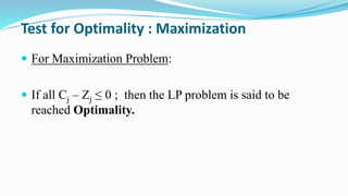 Test for Optimality : Maximization
 For Maximization Problem:
 If all Cj – Zj ≤ 0 ; then the LP problem is said to be
reached Optimality.
 