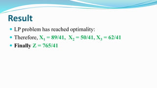 Result
 LP problem has reached optimality:
 Therefore, X1 = 89/41, X2 = 50/41, X3 = 62/41
 Finally Z = 765/41
 