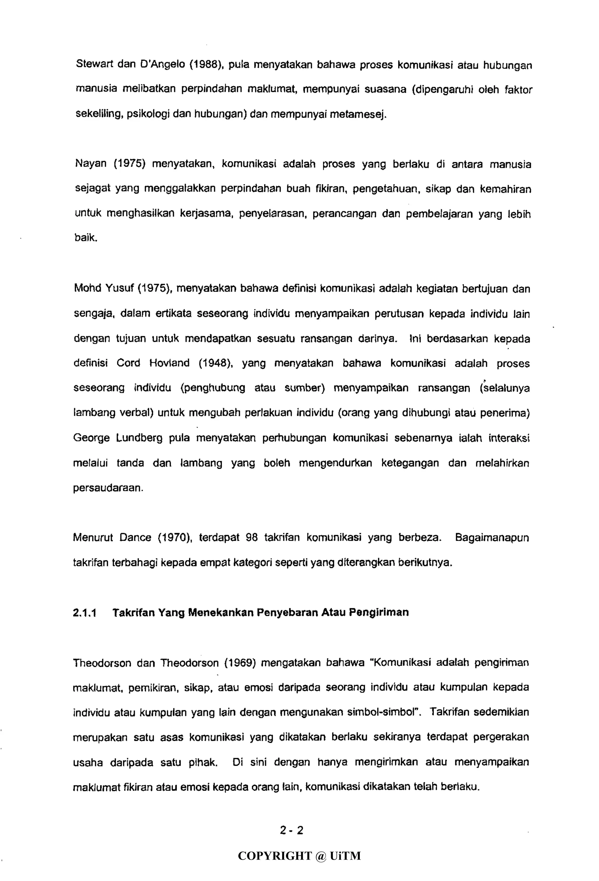 Stewart dan D'Angelo (1988), pula menyatakan bahawa proses komunikasi atau hubungan
manusia melibatkan perpindahan maklumat, mempunyai suasana (dipengaruhi oleh faktor
sekeliiing, psikologi dan hubungan) dan mempunyai metamesej.
Nayan (1975) menyatakan, komunikasi adalah proses yang berlaku di antara manusia
sejagat yang menggalakkan perpindahan buah fikiran, pengetahuan, sikap dan kemahiran
untuk menghasilkan kerjasama, penyelarasan, perancangan dan pembelajaran yang lebih
baik.
Mohd Yusuf (1975), menyatakan bahawa definisi komunikasi adalah kegiatan bertujuan dan
sengaja, dalam ertikata seseorang individu menyampaikan perutusan kepada individu lain
dengan tujuan untuk mendapatkan sesuatu ransangan darinya. Ini berdasarkan kepada
definisi Cord Hovland (1948), yang menyatakan bahawa komunikasi adalah proses
seseorang individu (penghubung atau sumber) menyampaikan ransangan (selalunya
lambang verbal) untuk mengubah perlakuan individu (orang yang dihubungi atau penerima)
George Lundberg pula menyatakan perhubungan komunikasi sebenarnya ialah interaksi
melalui tanda dan lambang yang boleh mengendurkan ketegangan dan melahirkan
persaudaraan.
Menurut Dance (1970), terdapat 98 takrifan komunikasi yang berbeza. Bagaimanapun
takrifan terbahagi kepada empat kategori seperti yang diterangkan berikutnya.
2.1.1 Takrifan Yang Menekankan Penyebaran Atau Pengiriman
Theodorson dan Theodorson (1969) mengatakan bahawa "Komunikasi adalah pengiriman
maklumat, pemikiran, sikap, atau emosi daripada seorang individu atau kumpulan kepada
individu atau kumpulan yang lain dengan mengunakan simbol-simbol". Takrifan sedemikian
merupakan satu asas komunikasi yang dikatakan berlaku sekiranya terdapat pergerakan
usaha daripada satu pihak. Di sini dengan hanya mengirimkan atau menyampaikan
maklumat fikiran atau emosi kepada orang lain, komunikasi dikatakan telah berlaku.
2 - 2
COPYRIGHT @ UiTM
 